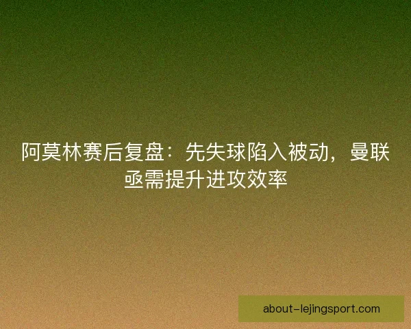 阿莫林赛后复盘：先失球陷入被动，曼联亟需提升进攻效率