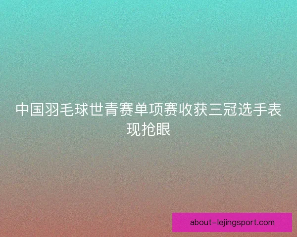中国羽毛球世青赛单项赛收获三冠选手表现抢眼