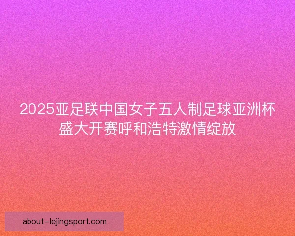 2025亚足联中国女子五人制足球亚洲杯盛大开赛呼和浩特激情绽放